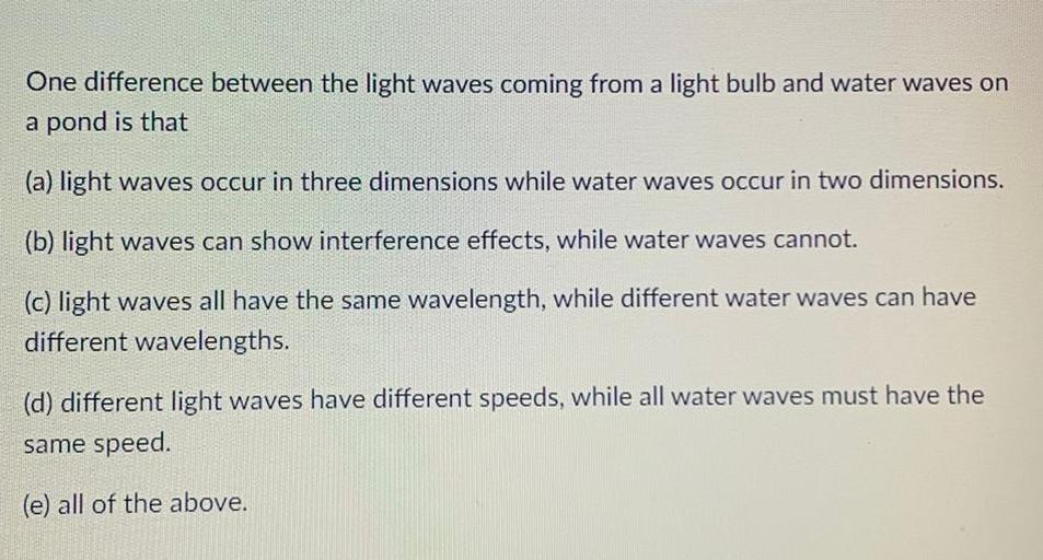 One difference between the light waves coming from a light bulb and water waves on a pond is that
(A) light waves occur in three dimensions while water waves occur in two dimensions.
(B) light waves can show interference effects, while water waves cannot.
(C) light waves all have the same wavelength, while different water waves can have different wavelengths.
(D) different light waves have different speeds, while all water waves must have the same speed.
(E) all of the above.