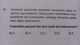 $9.
Günümüz öyküsünde deneyimin kurmacayla ilişkisi bu
yazının ana temasıdır. Okuyucuların beklentilerini karşı-
layabilmek için kurmacadan uzaklaşıp deneyime yaklaş-
mayı doğru bulmuyorum.
Yukarıdaki parçada kaç tane iyelik eki kullanılmıştır?
A) 2
B) 3
C) 4
D) 5
E) 6