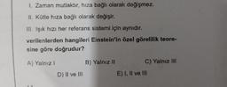 I. Zaman mutlaktır, hıza bağlı olarak değişmez.
II. Kütle hıza bağlı olarak değişir.
III. Işık hızı her referans sistemi için aynıdır.
verilenlerden hangileri Einstein'in özel görelilik teore-
sine göre doğrudur?
A) Yalnız I
B) Yalnız II
C) Yalnız III
D) II ve III
E) I, II ve III