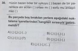 30. Hüzün bazen böler bir uykuyu () bazen de bir pa-
ranteze alır acıları () ortası mı () sonu mu anlaşıl-
maz ( )
Bu parçada boş bırakılan yerlere aşağıdaki nok-
talama işaretlerinden hangileri sırasıyla getiril-
melidir?
A) () () () (...)
B) (,) (;) (,) (.)
C) (,) (;) (,) (?)
D) (;) (,) (;) (.)
E) (,) (.) (,) (...)