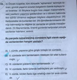 25. (1) Önceki kuşaklar, tüm dünyada "ephemera" terimiyle bi-
linen, günlük yaşamın sıradan belgelerini özenle toplayıp bi-
ze bıraktılar. (II) Böylece bugün bize ulaşan malzemelerle,
eski nesillerin yaşamını şekillendiren ve o dönem hakkında
fikir sahibi olmamızı sağlayan bilgilere ulaşabiliyoruz. (III)
Kartpostallar da bunlardan biri. (IV) Şimdilerde kimsenin dö-
nüp bakmadığı bu kâğıtlar bir zamanlar en gözde mesajlar-
dandı. (V) Bayramlarda, önemli günlerde kartpostal yoluyla
sevilenler hatırlanır; anılırdı.
Bu parçada numaralanmış cümlelerle ilgili olarak aşağı-
da verilenlerden hangisi yanlıştır?
A) I. cümle, yapısına göre girişik birleşik bir cümledir.
B) II. cümlede isim tamlamasını niteleyen bir sifat kullanıl-
mıştır. V
C) III. cümlenin yüklemi isim tamlamasıdır. V
D) IV. cümlede, farklı türlerde belirteçlere yer verilmiştir. V
E) V. cümle, birden fazla öge ortaklığı olan bir sıralı cümle-
dir.
V