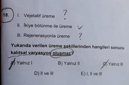 18.
7
1. Vejetatif üreme
II. İkiye bölünme ile üreme V
III. Rejenerasyonla üreme
?
Yukarıda verilen üreme şekillerinden hangileri sonucu
kalıtsal varyasyon oluşmaz?
Yalnızl
B) Yalnız II
Yalnız III
D) II ve III
E) I, II ve III