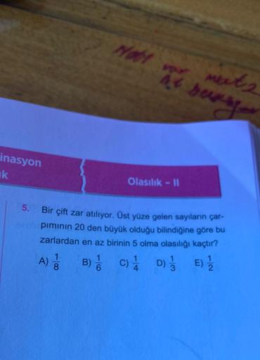 inasyon
k
at sunse
met 2
Olasılık - II
Bir çift zar atılıyor. Üst yüze gelen sayıların çar-
pımının 20 den büyük olduğu bilindiğine göre bu
zarlardan en az birinin 5 olma olasılığı kaçtır?
A) 1/1
1.
B) C) 1 D) E) 1/1/2
1/3
1
6
Hott vor
44