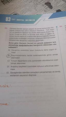 03 TYT SOSYAL BILIMLER
54.
Osmanlı Devleti "pençik sistemi" ile savaş esirlerinden Ka-
pikulu Ordusu'nun asker ihtiyacını karşılardı. Türk İslam
örf ve âdetlerini öğrenen bu esirler daha sonra Acemi Oğ-
lanlar Ocağı'na alınır ve burada yedi sekiz yıl eğitim al-
dıktan sonra kapıkulu ocaklarında göreve başlardı. Pençik
sisteminde sürekliliğin olmaması nedeniyle Mehmet Çelebi
Dönemi'nde devşirme sistemine geçilmiştir.
Buna göre Osmanlı Devleti'nin pençik sistemini terk
etmesinde aşağıdakilerden hangisinin etkisinden söz
edilebilir?
A) Devşirme sisteminin İslam hukukuna daha uygun ol-
masi
B) Gayrimüslimlerin devlet kademelerinde görev almak
istemeleri
C) Timarlı Sipahilerin ordu içerisindeki etkinliklerinin azal-
tılmak istenmesi
D) Anadolu beylikleri üzerindeki nüfuzun arttırılmak isten-
mesi
E) Savaşlardan istenilen sonuçların alınamaması ve savaş
esirlerinin sayısının düşmesi
halt:
rme.
56.
O
d
k