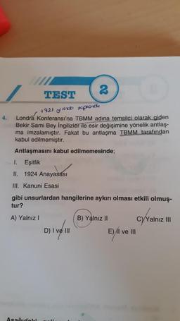 2
TEST
1921 yindo toplond
4.
Londra Konferansı'na TBMM adına temsilci olarak giden
Bekir Sami Bey İngilizler ile esir değişimine yönelik antlaş-
ma imzalamıştır. Fakat bu antlaşma TBMM tarafından
kabul edilmemiştir.
Antlaşmasını kabul edilmemesinde;
1. Eşitlik
II. 1924 Anayasası
III. Kanuni Esasi
gibi unsurlardan hangilerine aykırı olması etkili olmuş-
tur?
A) Yalnız I
B) Yalnız II
CyYalnız III
2) | vel 11
Aşağıdaki
D) I
E) II ve III
E) I