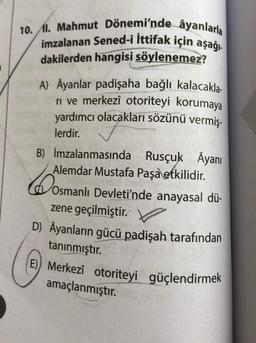 10. I. Mahmut Dönemi'nde âyanlarla
imzalanan Sened-i İttifak için aşağı
dakilerden hangisi söylenemez?
A) Ayanlar padişaha bağlı kalacakla-
ri ve merkezî otoriteyi korumaya
yardımcı olacakları sözünü vermiş-
lerdir.
B) İmzalanmasında Rusçuk Âyanı
Alemdar Mustafa Paşa etkilidir.
6
Osmanlı Devleti'nde anayasal dü-
zene geçilmiştir.
D) Âyanların gücü padişah tarafından
tanınmıştır.
E) Merkezî otoriteyi güçlendirmek
amaçlanmıştır.