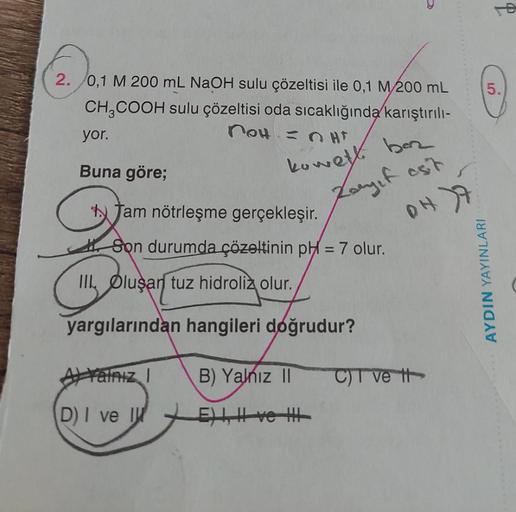 2. 0,1 M 200 mL NaOH sulu çözeltisi ile 0,1 M/200 mL
CH₂COOH sulu çözeltisi oda sıcaklığında karıştırılı-
not = HT
yor.
Buna göre;
kowelt. baz
Zayif est
Jam nötrleşme gerçekleşir.
Son durumda çözeltinin pH = 7 olur.
Q
III Oluşan tuz hidroliz olur.
yargılar