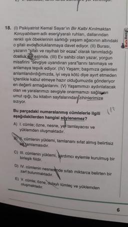 18. (I) Psikiyatrist Kemal Sayar'ın Bir Kalbi Kırılmaktan
Koruyabilsem adlı eseri/yaralı ruhları, dallarından
renkli ışık öbeklerinin sarktığı yaşam ağacının altındaki
o şifalı evde/soluklanmaya davet ediyor. (II) Burası,
yazarın "şifalı ve rayihali bir ecza" olarak tanımladığı
dostluk aslında. (III) Ev sahibi olan yazar, yorgun
misafirini "sevgiye uyandıran yara"larını tanımaya ve
anlamaya teşvik ediyor. (IV) Yaşam; başımıza gelenleri
anlamlandırdığımızda, iyi veya kötü diye ayırt etmeden
içtenlikle kabul etmeye hazır olduğumuzda gönderiyor
en değerli armağanlarını. (V) Yaşamımızı aydınlatacak
olan ve yaralarımızı sevgiyle onarmamızı sağlayan
umut ışığı, bu kitabın sayfalarından zihinlerimize
Sızıyor.
Bu parçadaki numaralanmış cümlelerle ilgili
aşağıdakilerden hangisi söylenemez?
A) I. cümle; özne, nesne, yer tamlayacısı ve
yüklemden oluşmaktadır.
cümlenin yüklemi, tamlananı sifat almış belirtisiz
tamlamasıdır.
C) III. cümlenin yüklemi, yardımcı eylemle kurulmuş bir
birleşik fiildir.
D) IV. cümlenin nesnesinde sıfatı miktarca belirten bir
zarf bulunmaktadır.
E) V. cümle; özne, dolaylı tümleç ve yüklemden
oluşmaktadır.
6
Kafa Dengi