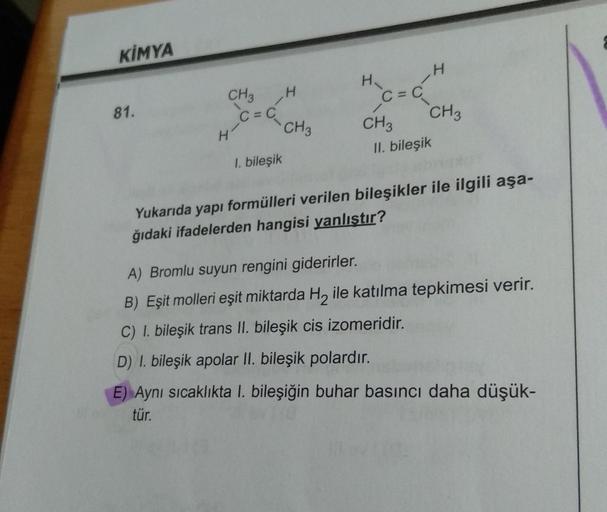 KİMYA
H
CH3 H
81.
C=C₂
CH3
CH 3
II. bileşik
1. bileşik
Yukarıda yapı formülleri verilen bileşikler ile ilgili aşa-
ğıdaki ifadelerden hangisi yanlıştır?
A) Bromlu suyun rengini giderirler.
B) Eşit molleri eşit miktarda H₂ ile katılma tepkimesi verir.
C) I.