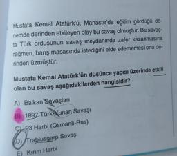 Mustafa Kemal Atatürk'ü, Manastır'da eğitim gördüğü dö-
nemde derinden etkileyen olay bu savaş olmuştur. Bu savaş-
ta Türk ordusunun savaş meydanında zafer kazanmasına
rağmen, barış masasında istediğini elde edememesi onu de-
rinden üzmüştür.
Mustafa Kemal Atatürk'ün düşünce yapısı üzerinde etkili
olan bu savaş aşağıdakilerden hangisidir?
A) Balkan Savaşları
B) 1897 Türk-Yunan Savaşı
C93 Harbi (Osmanlı-Rus)
D)
Tra
Trablusgarp Savaşı
E) Kırım Harbi