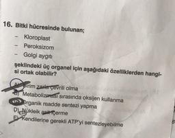 16. Bitki hücresinde bulunan;
Kloroplast
-
Peroksizom
-
Golgi aygıtı
-
şeklindeki üç organel için aşağıdaki özelliklerden hangi-
si ortak olabilir?
90
wholly
Apirim zarla çevrili olma
Metabolizması sırasında oksijen kullanma
Organik madde sentezi yapma
D) Nükleik asit içerme
E Kendilerine gerekli ATP'yi sentezleyebilme