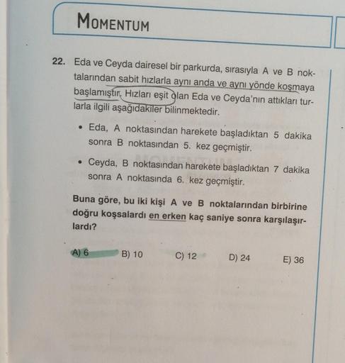 MOMENTUM
22. Eda ve Ceyda dairesel bir parkurda, sırasıyla A ve B nok-
talarından sabit hızlarla aynı anda ve aynı yönde koşmaya
başlamıştır. Hızları eşit olan Eda ve Ceyda'nın attıkları tur-
larla ilgili aşağıdakiler bilinmektedir.
• Eda, A noktasından ha