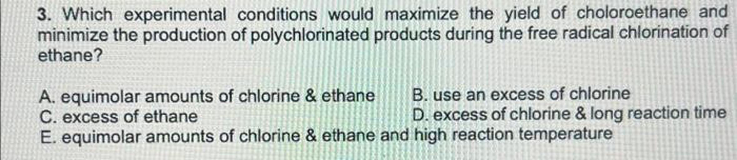 Which experimental conditions would maximize the yield of choloroethane and
minimize the production of polychlorinated products during the free radical chlorination of ethane?
A. equimolar amounts of chlorine & ethane
B. use an excess of chlorine
C. excess of ethane
D. excess of chlorine & long reaction time
E. equimolar amounts of chlorine & ethane and high reaction temperature
