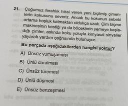 (1)
21. Çoğumuz ferahlık hissi veren yeni biçilmiş çimen-
lerin kokusunu severiz. Ancak bu kokunun sebebi
ortama hoşluk katmaktan oldukça uzak. Çim biçme
makinesinin kestiği ya da böceklerin yemeye başla-
dığı çimler, aslında koku yoluyla kimyasal sinyaller
ab yayarak yardım çağrısında bulunuyor.
Bu parçada aşağıdakilerden hangisi yoktur?
A) Ünsüz yumuşaması
Sebri
ev ansö simio I (A
B) Ünlü daralması
-almus id riseulo neome
C) Ünsüz türemesi
HashD) Ünlü düşmesi
ista gimas
E) Ünsüz benzeşmesi