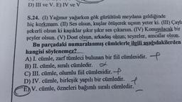 D) III ve V. E) IV ve V
S.24. (I) Yağmur yağarken gök gürültüsü meydana geldiğinde
hiç korkmam. (II) Ses olsun, kuşlar ötüşerek uçsun yeter ki. (III) Çayla
şekerli olsun ki kaşıklar şıkır şıkır ses çıkarsın. (IV) Konuşulacak bir
şeyler olsun. (V) Dost olsun, arkadaş olsun; teyzeler, amcalar olsun.
Bu parçadaki numaralanmış cümlelerle ilgili aşağıdakilerden
hangisi söylenemez?
A) I. cümle, zarf tümleci bulunan bir fiil cümlesidir.
B) II. cümle, sıralı cümledir. L
C) III. cümle, olumlu fiil cümlesidir.
D) IV. cümle, birleşik yapılı bir cümledir.
V. cümle, özneleri bağımlı sıralı cümledir.
e