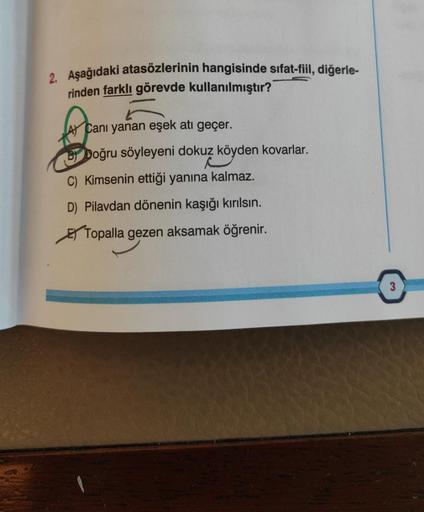 2. Aşağıdaki atasözlerinin hangisinde sıfat-fiil, diğerle-
rinden farklı görevde kullanılmıştır?
A Canı yanan eşek atı geçer.
BY Doğru söyleyeni dokuz köyden kovarlar.
C) Kimsenin ettiği yanına kalmaz.
D) Pilavdan dönenin kaşığı kırılsın.
Topalla gezen aks