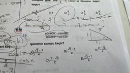 .
100
80
ge
eri kaç
6
√√5
Feis
Yayınları
-2
kaçtır?
AY
toax
*
ton
5
gore, cos
B) 1
2
15.
işleminin sonucu kaçtır?
√3-1
cos (-A) ¹3-1
B)
4
1-√3
cosx
2
BAL
x)+sin(n+x) ifadesinin değeri
D)
:)
sinxt
-2 sint =
3
3
cos 600°- cos 480°
tan 315º+cot 135°
D)
√√3-1
2
E)
√3+1
4
E)
95
2
5²
xx
(1
c) ²-√3
C)
4