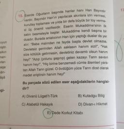 oyun
miştir.
alkın
man-
erler-
maşa
kân-
âşâ
gi-
15. Eserde Oğuzların başında hanlar hanı Han Bayındır
vardır. Bayındır Han'ın yapılacak akınlara izin vermesi,
kurultay toplaması ve yılda bir defa büyük bir toy verme-
si üç önemli vazifesidir. Eserin Mukaddime'sinin ilk
satırı besmeleyle başlar. Mukaddime kendi başına bir
duadır. Burada anlatıcının Han için yaptığı dualar da yer
alır: "Baba malından ne fayda başta devlet olmazsa.
Devletsiz şerrinden Allah saklasın hanım sizi!", "Hak
size kötülük getirmesin, devletiniz devamlı olsun hanım
hey!" "Azıp (yolunu şaşırıp) gelen kazayı Tanrı savsın
hanım hey!", "Hiç birine benzemedi cümle âlemleri yara-
tan Allah Tanrı güzel. O övdüğüm yüce Tanrı dost olarak
medet eriştirsin hanım hey!"
Bu parçada sözü edilen eser aşağıdakilerin hangisi-
dir?
A) Divanü Lügati't-Türk
B) Kutadgu Bilig
C) Atabetül Hakayık
D) Divan-ı Hikmet
E) Dede Korkut Kitabı
17