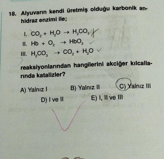 18. Alyuvarın kendi üretmiş olduğu karbonik an-
hidraz enzimi ile;
1. CO₂ + H₂O → H₂CO₂ y
II. Hb + O₂ → HbO₂
III. H₂CO3 → CO₂ + H₂O ✓
reaksiyonlarından hangilerini akciğer kılcalla-
rinda katalizler?
A) Yalnız I
B) Yalnız II
C)
C) Yalnız III
D) I ve II
bli