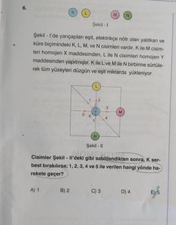 6.
K
N
Şekil - I
Şekil - I'de yarıçapları eşit, elektrikçe nötr olan yalıtkan ve
küre biçimindeki K, L, M, ve N cisimleri vardır. K ile M cisim-
leri homojen X maddesinden, L ile N cisimleri homojen Y
maddesinden yapılmıştır. K ile L ve M ile N birbirine sürtüle-
rek tüm yüzeyleri düzgün ve eşit miktarda yükleniyor
L
M
N
Şekil - II
Cisimler Şekil -
Il'deki
il'deki gibi sabitlen
gibi sabitlendikten sonra, K ser-
best bırakılırsa; 1, 2, 3, 4 ve 5 ile verilen hangi yönde ha-
rekete geçer?
A) 1
C) 3
D) 4
E) 5
B) 2
LO
5
2
3
4
M