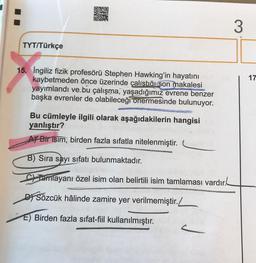 TYT/Türkçe
15. İngiliz fizik profesörü Stephen Hawking'in hayatını
kaybetmeden önce üzerinde çalıştığı son makalesi
yayımlandı ve bu çalışma, yaşadığımız evrene benzer
başka evrenler de olabileceği onermesinde bulunuyor.
Bu cümleyle ilgili olarak aşağıdakilerin hangisi
yanlıştır?
A Bir isim, birden fazla sıfatla nitelenmiştir.
B) Sıra sayı sıfatı bulunmaktadır.
Tamlayanı özel isim olan belirtili isim tamlaması vardır.
DSözcük hâlinde zamire yer verilmemiştir.
E) Birden fazla sıfat-fiil kullanılmıştır.
3
17