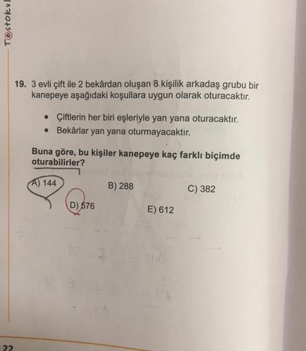 Testokul
22
19. 3 evli çift ile 2 bekârdan oluşan 8 kişilik arkadaş grubu bir
kanepeye aşağıdaki koşullara uygun olarak oturacaktır.
• Çiftlerin her biri eşleriyle yan yana oturacaktır.
Bekârlar yan yana oturmayacaktır.
Buna göre, bu kişiler kanepeye kaç f