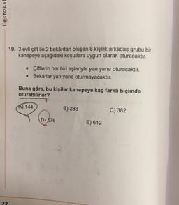 Testokul
22
19. 3 evli çift ile 2 bekârdan oluşan 8 kişilik arkadaş grubu bir
kanepeye aşağıdaki koşullara uygun olarak oturacaktır.
• Çiftlerin her biri eşleriyle yan yana oturacaktır.
Bekârlar yan yana oturmayacaktır.
Buna göre, bu kişiler kanepeye kaç farklı biçimde
oturabilirler?
A) 144
B) 288
C) 382
D) 576
E) 612