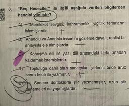 81 His reb1p16
8.
"Beş Hececiler" ile ilgili aşağıda verilen bilgilerden
hangisi yanlıştır?
OD
A)
Memleket sevgisi, kahramanlık, yiğitlik temalarını
işlemişlerdir.
Be
B) Anadolu ve Anadolu insanını gözleme dayalı, realist bir
anlayışla ele almışlardır.
Konuşma dili ile yazı dili arasındaki farkı ortadan
kaldırmak istemişlerdir. +
D) Topluluğa dahil olan sanatçılar, şiirlerini önce aruz
sonra hece ile yazmıştır.
Sadece dörtlüklerle şiir yazmamışlar, uzun şiir
denemeleri de yapmışlardır.