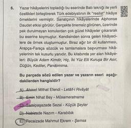 6.
Yazar hikâyelerini topladığı bu eserinde Batı tekniği ile yerli
özellikleri birleştirerek Türk edebiyatının ilk "realist" hikâye
örneklerini vermiştir. Sanatçının hikâyelerinde Alphonse
Daudet etkisi görülür. Gerçekte önemsiz görünen, üzerinde
pek durulmayan konulardan çok güzel hikâyeler çıkararak
bu eserine koymuştur. Kendisinden sonra gelen hikâyeci-
lere de örnek oluşturmuştur. Biraz ağır bir dil kullanması,
Arapça-Farsça sözcük ve tamlamalara başvurması hikâ-
yelerinin tek kusurlu yanıdır. Bu kitabında yer alan hikâye-
leri: Büyük Adam Kimdir, Hiç, İki Yüz Elli Kuruşa Bir Asır,
Düğün, Kediler, Pandomima.
Bu parçada sözü edilen yazar ve yazarın eseri aşağı-
dakilerden hangisidir?
A) Ahmet Mithat Efendi - Letâif-i Rivâyât
B) Emin Nihat Bey - Müsameratname
C) Samipaşazade Sezai - Küçük Şeyler
D) Nabizade Nazım - Karabibik
E) Recaizade Mahmut Ekrem - Şemsa