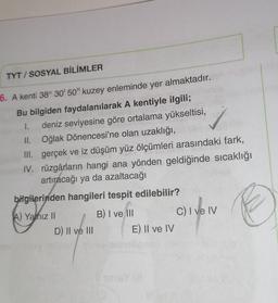 TYT/SOSYAL BİLİMLER
6. A kenti 38° 30' 50" kuzey enleminde yer almaktadır.
Bu bilgiden faydalanılarak A kentiyle ilgili;
I. deniz seviyesine göre ortalama yükseltisi,
Oğlak Dönencesi'ne olan uzaklığı,
II.
III. gerçek ve iz düşüm yüz ölçümleri arasındaki fark,
IV. rüzgârların hangi ana yönden geldiğinde sıcaklığı
artıracağı ya da azaltacağı
bilgilerinden hangileri tespit edilebilir?
A) Yanız II
B) I ve Ill
C) I ve IV
D) II ve III
E) II ve IV
sinisY (8