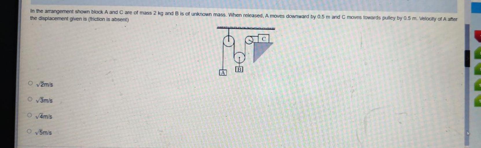 In the arrangement shown block A and C are of mass 2 kg and B is of unknown mass. When released, A moves downward by 0.5 m and C moves towards pulley by 0.5 m. Velocity of A after the displacement given is (friction is absent)
(A) √2m/s
(B) √3m/s
(C) √4m/s
(D)√5m/s