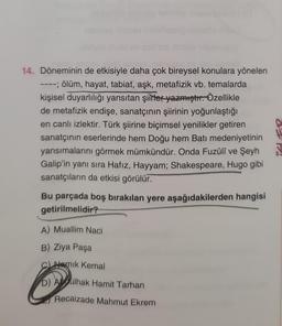 14. Döneminin de etkisiyle daha çok bireysel konulara yönelen
---; ölüm, hayat, tabiat, aşk, metafizik vb. temalarda
kişisel duyarlılığı yansıtan şiirler yazmıştır. Özellikle
de metafizik endişe, sanatçının şiirinin yoğunlaştığı
en canlı izlektir. Türk şiirine biçimsel yenilikler getiren
sanatçının eserlerinde hem Doğu hem Batı medeniyetinin
yansımalarını görmek mümkündür. Onda Fuzûlî ve Şeyh
Galip'in yanı sıra Hafız, Hayyam; Shakespeare, Hugo gibi
sanatçıların da etkisi görülür.
Bu parçada boş bırakılan yere aşağıdakilerden hangisi
getirilmelidir?
A) Muallim Naci
B) Ziya Paşa
Namık Kemal
D) Abdülhak Hamit Tarhan
Recaizade Mahmut Ekrem
de