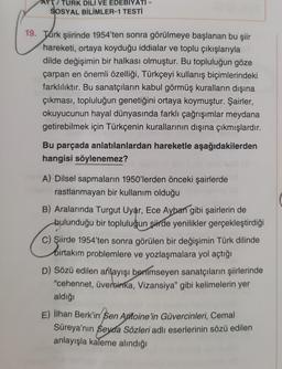 /TURK DİLİ VE EDEBIYATI
SOSYAL BİLİMLER-1 TESTİ
19. Turk şiirinde 1954'ten sonra görülmeye başlanan bu şiir
hareketi, ortaya koyduğu iddialar ve toplu çıkışlarıyla
dilde değişimin bir halkası olmuştur. Bu topluluğun göze
çarpan en önemli özelliği, Türkçeyi kullanış biçimlerindeki
farklılıktır. Bu sanatçıların kabul görmüş kuralların dışına
çıkması, topluluğun genetiğini ortaya koymuştur. Şairler,
okuyucunun hayal dünyasında farklı çağrışımlar meydana
getirebilmek için Türkçenin kurallarının dışına çıkmışlardır.
Bu parçada anlatılanlardan hareketle aşağıdakilerden
hangisi söylenemez?
A) Dilsel sapmaların 1950'lerden önceki şairlerde
rastlanmayan bir kullanım olduğu
B) Aralarında Turgut Uyar, Ece Ayban gibi şairlerin de
bulunduğu bir topluluğun şirde yenilikler gerçekleştirdiği
C) Şiirde 1954'ten sonra görülen bir değişimin Türk dilinde
birtakım problemlere ve yozlaşmalara yol açtığı
D) Sözü edilen anlayışı benimseyen sanatçıların şiirlerinde
"cehennet, üvercinka, Vizansiya" gibi kelimelerin yer
aldığı
E) İlhan Berk'in Sen Antoine'in Güvercinleri, Cemal
Süreya'nın Seyda Sözleri adlı eserlerinin sözü edilen
anlayışla kaleme alındığı