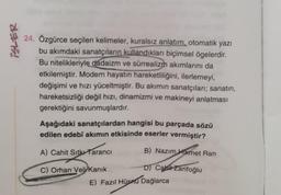 *!
24. Özgürce seçilen kelimeler, kuralsız anlatım, otomatik yazı
bu akımdaki sanatçıların kullandıkları biçimsel ögelerdir.
Bu nitelikleriyle dadaizm ve sürrealizm akımlarını da
etkilemiştir. Modern hayatın hareketliliğini, ilerlemeyi,
değişimi ve hızı yüceltmiştir. Bu akımın sanatçıları; sanatın,
hareketsizliği değil hızı, dinamizmi ve makineyi anlatması
gerektiğini savunmuşlardır.
Aşağıdaki sanatçılardan hangisi bu parçada sözü
edilen edebî akımın etkisinde eserler vermiştir?
B) Nazım Hikmet Ran
A) Cahit Sıtkı Tarancı
D) Cahit Zarifoğlu
C) Orhan Veli Kanık
E) Fazıl Hüsnü Dağlarca