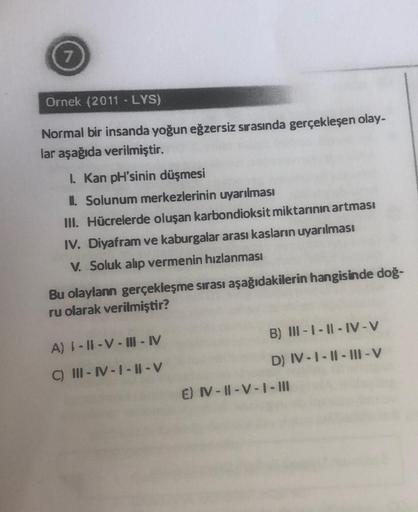 7
Ornek (2011 - LYS)
Normal bir insanda yoğun eğzersiz sırasında gerçekleşen olay-
lar aşağıda verilmiştir.
I. Kan pH'sinin düşmesi
II. Solunum merkezlerinin uyarılması
III. Hücrelerde oluşan karbondioksit miktarının artması
IV. Diyafram ve kaburgalar aras