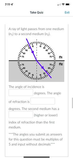 A ray of light passes from one medium (n₁) to a second medium (n₂).
The angle of incidence is___degrees. The angle of refraction is___degrees. The second medium has a____(higher or lower) index of refraction than the first medium.