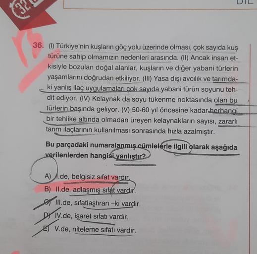 36. (1) Türkiye'nin kuşların göç yolu üzerinde olması, çok sayıda kuş
türüne sahip olmamızın nedenleri arasında. (II) Ancak insan et-
kisiyle bozulan doğal alanlar, kuşların ve diğer yabani türlerin
yaşamlarını doğrudan etkiliyor. (III) Yasa dışı avcılık v