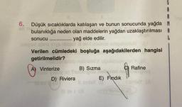 6. Düşük sıcaklıklarda katılaşan ve bunun sonucunda yağda M
bulanıklığa neden olan maddelerin yağdan uzaklaştırılması
yağ elde edilir.
sonucu
..........
Verilen cümledeki boşluğa aşağıdakilerden hangisi
getirilmelidir?
TIDEISET Bri nob
A
A) Vinterize
B) Sızma
Rafine
Yesy:a) Two
Hell art no
D) Riviera E) Fındık
Il sindsy
10 bv.) (3