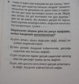 3. "Hafız'ın kabri olan bahçede bir gül varmış / Yeni-
den her gün açarmış kanayan rengiyle" dizelerini
okuyunca ne gerçekten bir gülün Hafız'ın kabrin-
de her gün açıp açmadığını sorarız ne de "Böyle
şey olmaz, bir gül durmadan her gün açamaz."
gibi bir laf ederiz. Bu dizelerin gerçek bir olguyu
farklı biçimde anlattığını biliriz, doğruluk sorununu
hiç karıştırmayız. Çünkü
Düşüncenin akışına göre bu parça aşağıdaki-
lerden hangisiyle tamamlanamaz?
A) şiirin amacı, okuru doğrudan değil, dolaylı bir
yoldan bilgilendirmektir.
B) dilin şiirdeki duygusal kullanımında, gerçeğe
uygunluk söz konusu değildir.
C) şiiri oluşturan ögeler gerçek yaşamdan alınmış
olsa da gerçeğin tipatıp aynısı değildir.
D) şiir, etki gücünü sözcüklerin gerçek anlamlarıy-
la değil, duygusal çağrışımlarıyla sağlar.