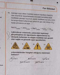 ak
)
nun
Fen Bilimleri
11. Çamaşır suyu etken maddesi sodyum hipoklorit (NaCIO)
olan önemli bir dezenfektandır.Gündelik temizlikte bazik
özellikteki çamaşır suyunun, asidik özellikteki tuz ruhu (HCI)
ile karıştırılarak kullanılması zehirli bir gaz olan klorun (Cl₂)
açığa çıkmasına yol açar.
NaCIO, + 2HCl (suda)
NaCl (suda)
+
H₂O (s) +
Cl₂(g)
(suda)
Laboratuvar ortamında, yukarıdaki tepkimeyi
gerçekleştiren bir öğretmenin öğrencilerine bu
deneyde kullanılan ve oluşan maddeler için gerekli
olan sağlık ve güvenlik uyarı işaretlerinin;
II.
III.
IV.
yukarıdakilerden hangileri olduğunu söylemesi
beklenir?
A) I've II
B) III ve IV
Cyrve Iv
D) H, III ve IV
P
EXI, II ve IV