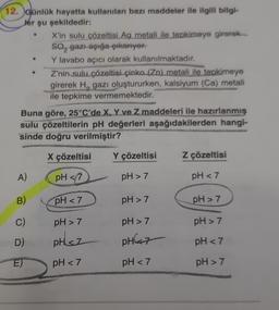 12. Günlük hayatta kullanılan bazı maddeler ile ilgili bilgi-
Jer şu şekildedir:
X'in sulu çözeltisi Ag metali ile tepkimeye girerek
So, gazı açığa çıkarıyor.
Y lavabo açıcı olarak kullanılmaktadır.
Z'nin sulu çözeltisi çinko (Zn) metali ile tepkimeye
girerek H, gazı oluştururken, kalsiyum (Ca) metali
ile tepkime vermemektedir.
Buna göre, 25°C'de X, Y ve Z maddeleri ile hazırlanmış
sulu çözeltilerin pH değerleri aşağıdakilerden hangi-
sinde doğru verilmiştir?
X çözeltisi
Y çözeltisi
Z çözeltisi
A)
pH <7
pH > 7
pH <7
B)
pH <7
pH > 7
pH > 7
C)
pH > 7
pH > 7
pH > 7
D)
pH sz
PH7
pH <7
pH <7
pH <7
pH > 7
E)