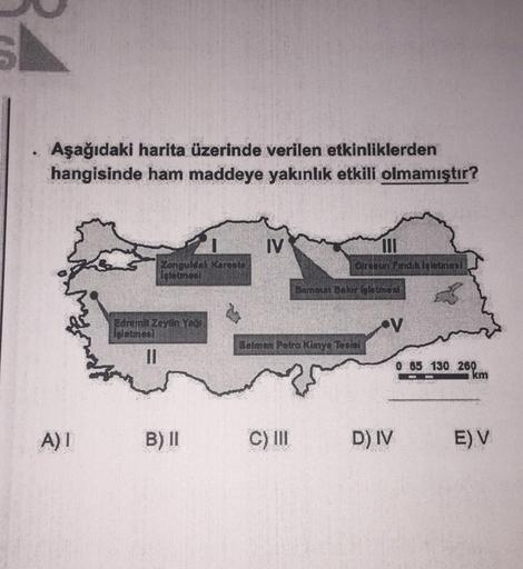 Aşağıdaki harita üzerinde verilen etkinliklerden
.:
hangisinde ham maddeye yakınlık etkili olmamıştır?
IV
Giresun Findik İşletmesi
Zonguldak Keraste
istetmesi
A) I
Edremit Zeytin Year
isletmesi
11
B) II
Bamaun Bakar leletmes
V
0 65 130 260
Batman Petra Kimya Tesisi
C) III
D) IV
km
E) V