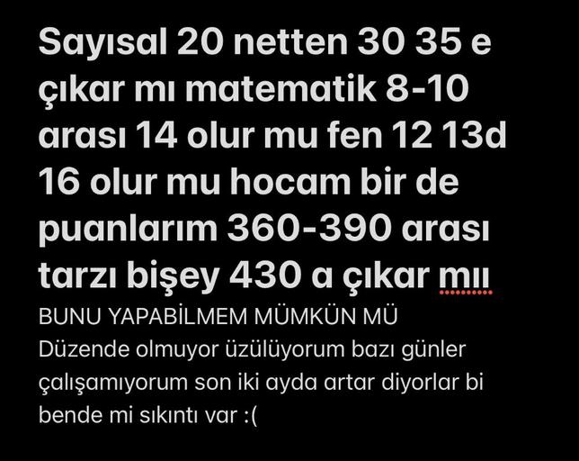 Sayısal 20 netten 30 35 e
çıkar mı matematik 8-10
arası 14 olur mu fen 12 13d
16 olur mu hocam bir de
puanlarım 360-390 arası
tarzı bişey 430 a çıkar mil
BUNU YAPABİLMEM MÜMKÜN MÜ
Düzende olmuyor üzülüyorum bazı günler
çalışamıyorum son iki ayda artar diyorlar bi
bende mi sıkıntı var :(