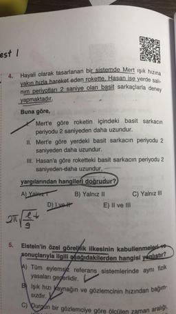 est I
4.
Hayali olarak tasarlanan bir sistemde Mert ışık hızına
yakın hızla hareket eden rokette, Hasan ise yerde salı-
nim periyotları 2 saniye olan basit sarkaçlarla deney
yapmaktadır.
Buna göre,
Mert'e göre roketin içindeki basit sarkacın
periyodu 2 saniyeden daha uzundur.
II. Mert'e göre yerdeki basit sarkacın periyodu 2
saniyeden daha uzundur.
III. Hasan'a göre roketteki basit sarkacın periyodu 2
saniyeden daha uzundur,
yargılarından hangileri doğrudur?
A) Yalnız T
B) Yalnız II
C) Yalnız III
D) Ivet
E) II ve III
2T
211 212 2
5. Eistein'in özel göreliik ilkesinin kabullenmeleri ve
sonuçlarıyla ilgili aşağıdakilerden hangisi yanlıştır?
A) Tüm eylemsiz referans sistemlerinde aynı fizik
yasaları geçerlidir.
BIşık hızı Kaynağın ve gözlemcinin hızından bağım-
Sızdır.
C) Durgun bir gözlemciye göre ölçülen zaman aralığı,
ville