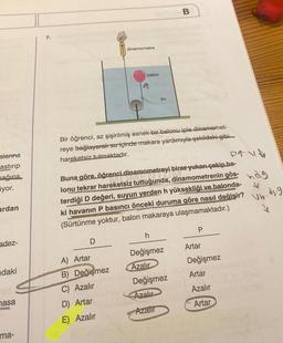 alarına
astirip
mağına
iyor.
ardan
adez-
daki
masa
ma-
dinamometre
7.
su
Bir öğrenci, az şişirilmiş esnek-bir balonu iple dinamomet-
reye bağlayarak su içinde makara yardımıyla şekildeki gibi
hareketsiz tutmaktadır.
PAVA
Buna göre, öğrenci dinamometreyi biraz yukarı çekip.ba-
lonu tekrar hareketsiz tuttuğunda, dinamometrenin gös-d
terdiği D değeri, suyun yerden h yüksekliği ve balonda-
ki havanın P basıncı önceki duruma göre nasıl değişir?
(Sürtünme yoktur, balon makaraya ulaşmamaktadır.)
_ds.g
Vb.
Y
D
h
P
Artar
Değişmez
A) Artar
Değişmez
Azalır
B) Değişmez
Artar
Değişmez
C) Azalır
Azalır
Azalır
D) Artar
Azalır
Artar
E) Azalır
B
balon