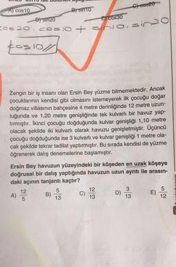 A) cos10
C00320
B) sin10
D) Sin20
E) cos30
Cos 20 COUTO
10+ sino, sina
kos 10/1/
Zengin bir iş insanı olan Ersin Bey yüzme bilmemektedir. Ancak
çocuklarının kendisi gibi olmasını istemeyerek ilk çocuğu doğar
doğmaz villasının bahçesine 4 metre derinliğinde 12 metre uzun-
luğunda ve 1,20 metre genişliğinde tek kulvarlı bir havuz yap-
tırmıştır. İkinci çocuğu doğduğunda kulvar genişliği 1,10 metre
olacak şekilde iki kulvarlı olarak havuzu genişletmiştir. Üçüncü
çocuğu doğduğunda ise 3 kulvarlı ve kulvar genişliği 1 metre ola-
cak şekilde tekrar tadilat yaptırmıştır. Bu sırada kendisi de yüzme
öğrenerek dalış denemelerine başlamıştır.
Ersin Bey havuzun yüzeyindeki bir köşeden en uzak köşeye
doğrusal bir dalış yaptığında havuzun uzun ayrıtı ile arasın-
daki açının tanjantı kaçtır?
12
5
12
3
5
A)
B)
C)
D)
E)
5
13
13
13
12