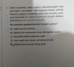 CAP
11. Deniz buracıkta, cama uçlarını dokundurduğum beş
parmağımı çevreleyen hafif buğunun hemen altında
bulanık, buğunun seyreldiği yerde tuzlu ve tozlu, cami
açıp kapamak için üzerine açılmış iki düzgün delikten
bakıldığında net, denizin ta kendisi.
Bu cümlede aşağıdakilerden hangisi yoktur?
A) İyelik eki almış fiilimsi
B) Belirtili isim tamlaması kuran dönüşlülük zamiri
C) İsim-fiille birlikte kullanılan edat
D) Hem iyelik hem durum eki almış sözcük
Belirtme durumu eki almış zamir