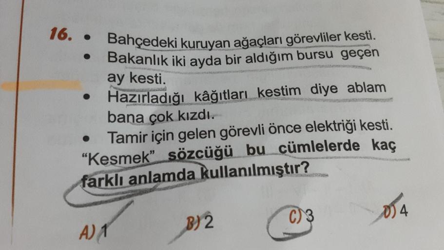 Bahçedeki kuruyan ağaçları görevliler kesti.
Bakanlık iki ayda bir aldığım bursu geçen
ay kesti.
Hazırladığı kâğıtları kestim diye ablam
bana çok kızdı.
Tamir için gelen görevli önce elektriği kesti.
"Kesmek" sözcüğü bu cümlelerde kaç
farklı anlamda kullan