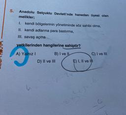 5.
Anadolu Selçuklu Devleti'nde hanedan üyesi olan
melikler;
I. kendi bölgelerinin yönetiminde söz sahibi olma,
II. kendi adlarına para bastırma,
III. savaş açma
yetkilerinden hangilerine sahiptir?
A) Yalnız I
B) I ve II
C) I ve III
D) II ve III
E) I, II ve lil