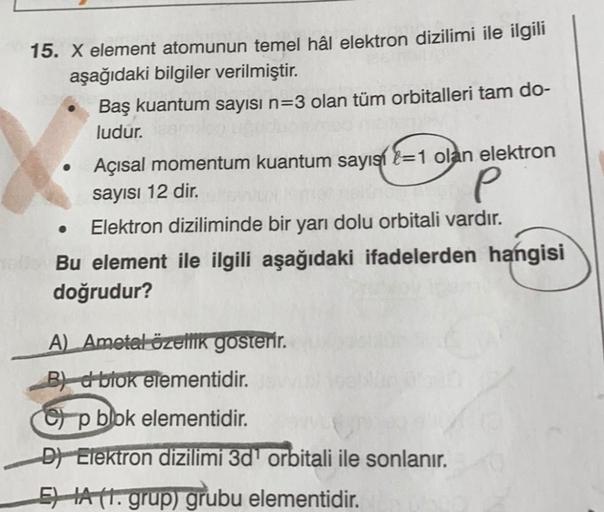 15. X element atomunun temel hâl elektron dizilimi ile ilgili
aşağıdaki bilgiler verilmiştir.
Baş kuantum sayısı n=3 olan tüm orbitalleri tam do-
ludur.
Açısal momentum kuantum sayıs-1 olan elektron
sayısı 12 dir.
P
Elektron diziliminde bir yarı dolu orbit